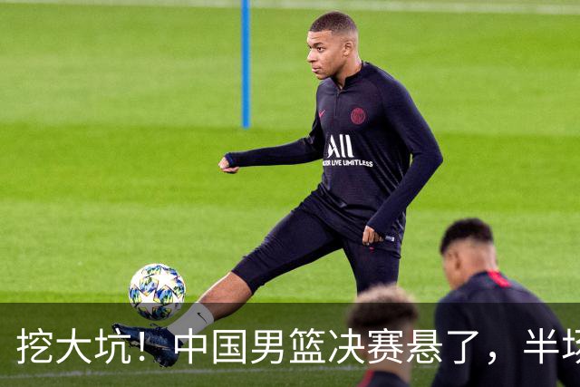挖大坑！中国男篮决赛悬了，半场落后19分，原因揭晓 2数据拉胯！